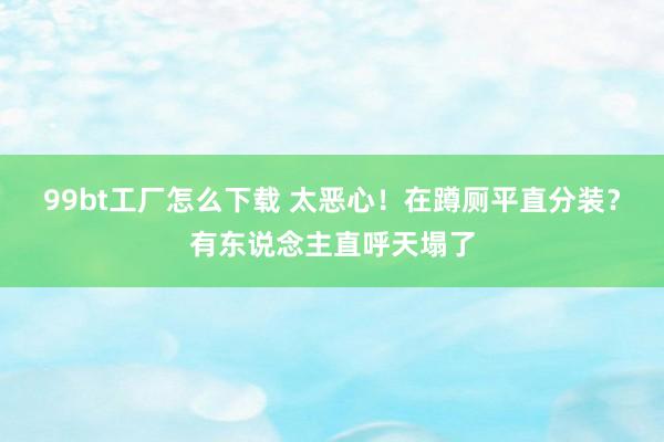 99bt工厂怎么下载 太恶心！在蹲厕平直分装？有东说念主直呼天塌了