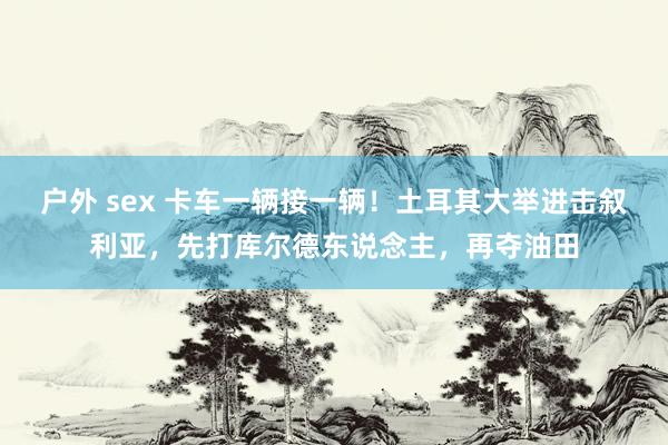 户外 sex 卡车一辆接一辆！土耳其大举进击叙利亚，先打库尔德东说念主，再夺油田