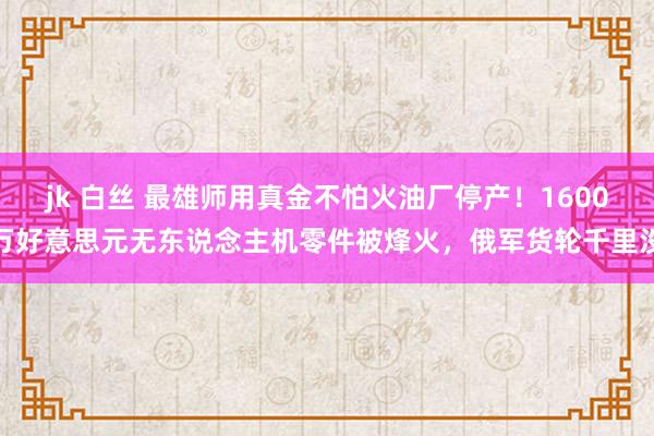 jk 白丝 最雄师用真金不怕火油厂停产！1600万好意思元无东说念主机零件被烽火，俄军货轮千里没