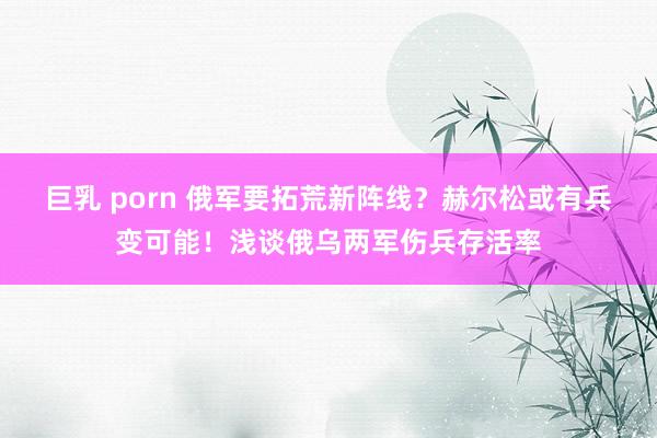 巨乳 porn 俄军要拓荒新阵线？赫尔松或有兵变可能！浅谈俄乌两军伤兵存活率