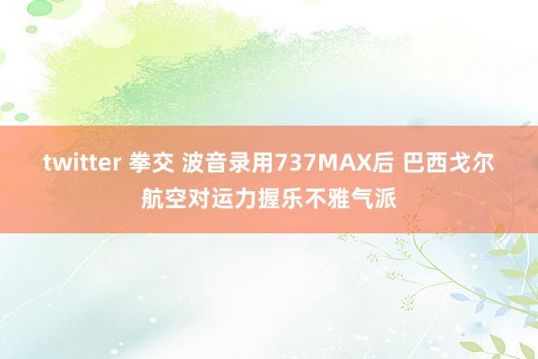 twitter 拳交 波音录用737MAX后 巴西戈尔航空对运力握乐不雅气派