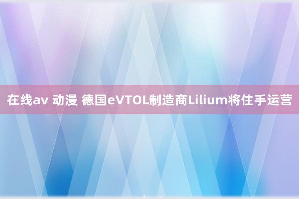 在线av 动漫 德国eVTOL制造商Lilium将住手运营