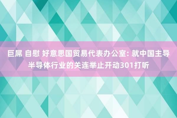 巨屌 自慰 好意思国贸易代表办公室: 就中国主导半导体行业的关连举止开动301打听