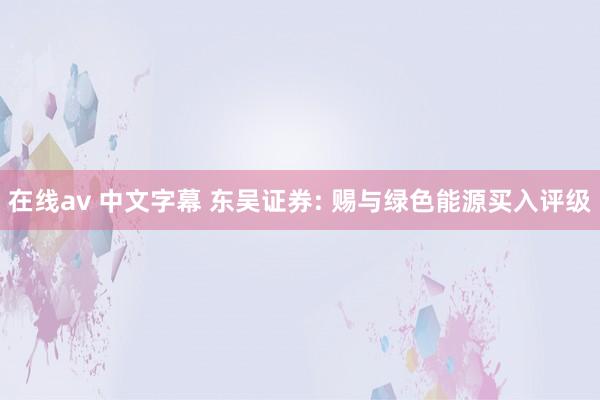 在线av 中文字幕 东吴证券: 赐与绿色能源买入评级