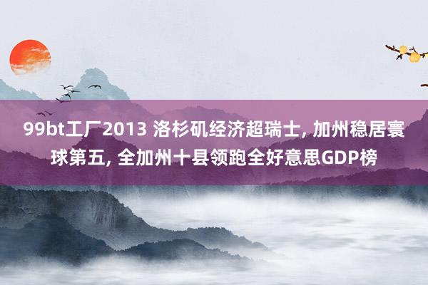 99bt工厂2013 洛杉矶经济超瑞士， 加州稳居寰球第五， 全加州十县领跑全好意思GDP榜