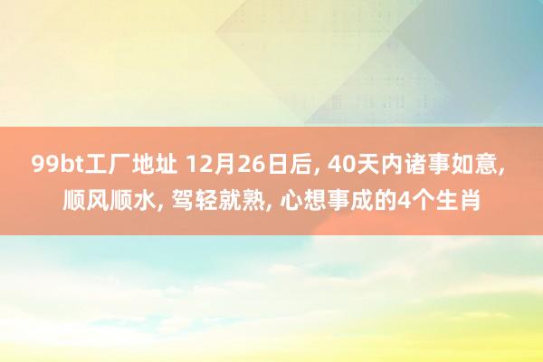 99bt工厂地址 12月26日后， 40天内诸事如意， 顺风顺水， 驾轻就熟， 心想事成的4个生肖