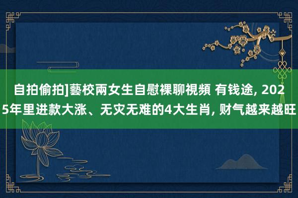 自拍偷拍]藝校兩女生自慰裸聊視頻 有钱途， 2025年里进款大涨、无灾无难的4大生肖， 财气越来越旺