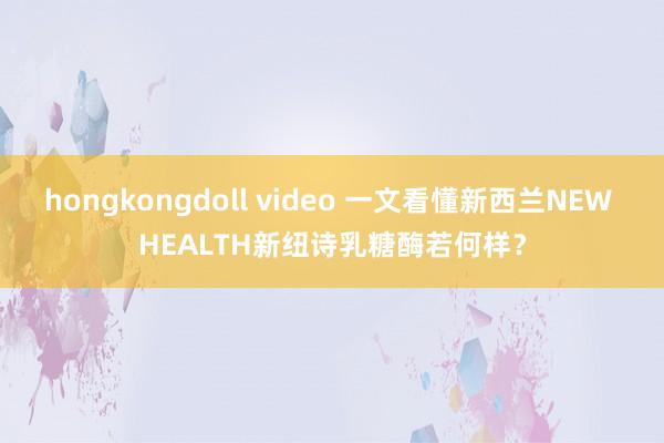 hongkongdoll video 一文看懂新西兰NEW HEALTH新纽诗乳糖酶若何样？