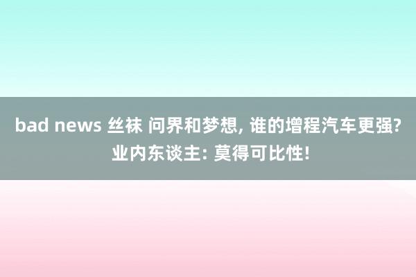 bad news 丝袜 问界和梦想， 谁的增程汽车更强? 业内东谈主: 莫得可比性!