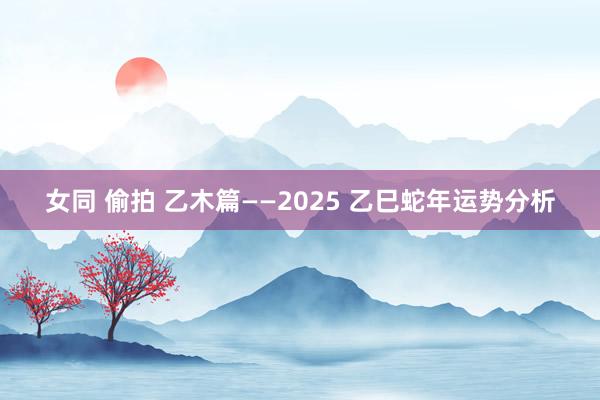 女同 偷拍 乙木篇——2025 乙巳蛇年运势分析