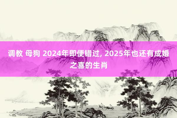 调教 母狗 2024年即便错过， 2025年也还有成婚之喜的生肖