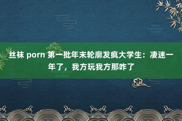 丝袜 porn 第一批年末轮廓发疯大学生：凄迷一年了，我方玩我方那咋了