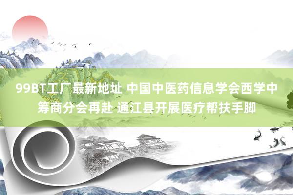 99BT工厂最新地址 中国中医药信息学会西学中筹商分会再赴 通江县开展医疗帮扶手脚