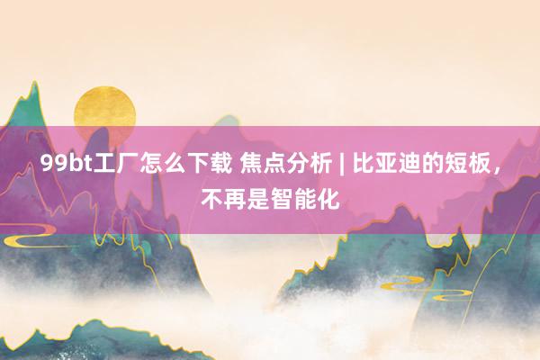 99bt工厂怎么下载 焦点分析 | 比亚迪的短板，不再是智能化