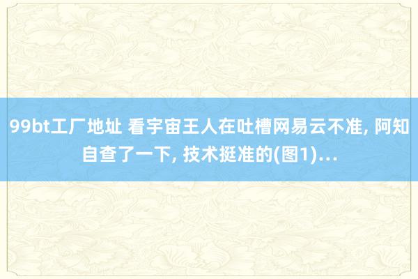 99bt工厂地址 看宇宙王人在吐槽网易云不准， 阿知自查了一下， 技术挺准的(图1)…