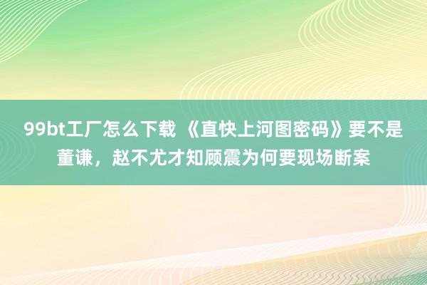 99bt工厂怎么下载 《直快上河图密码》要不是董谦，赵不尤才知顾震为何要现场断案