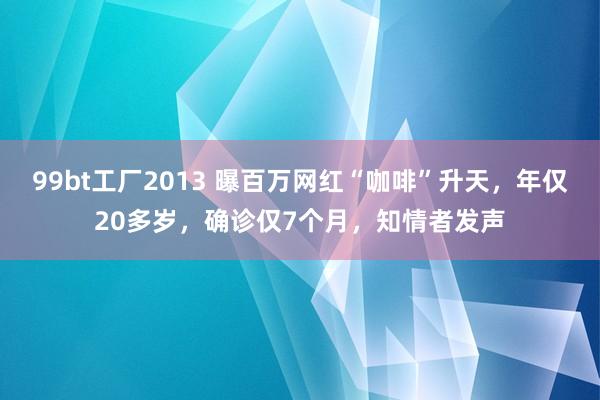 99bt工厂2013 曝百万网红“咖啡”升天，年仅20多岁，确诊仅7个月，知情者发声