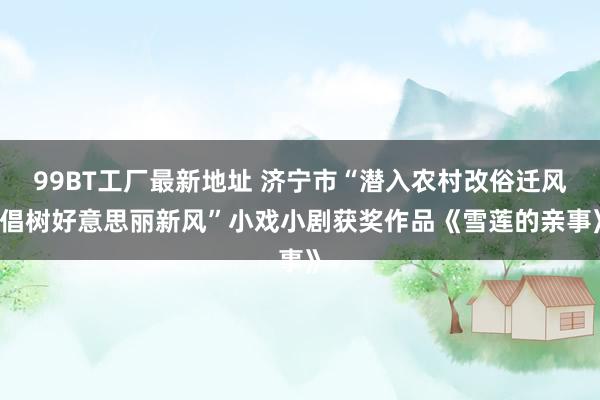 99BT工厂最新地址 济宁市“潜入农村改俗迁风 倡树好意思丽新风”小戏小剧获奖作品《雪莲的亲事》