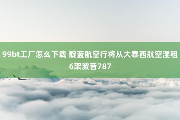 99bt工厂怎么下载 靛蓝航空行将从大泰西航空湿租6架波音787