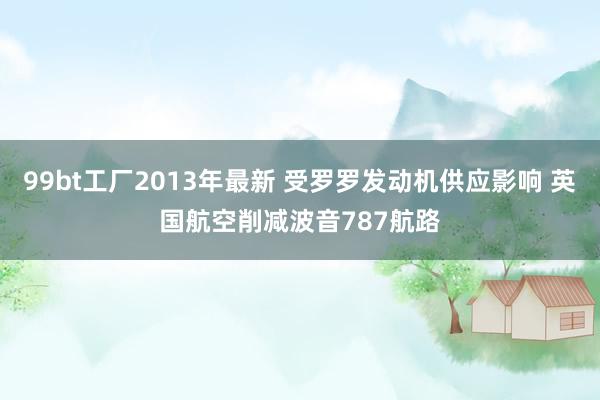 99bt工厂2013年最新 受罗罗发动机供应影响 英国航空削减波音787航路