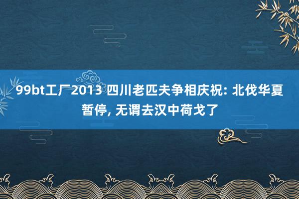 99bt工厂2013 四川老匹夫争相庆祝: 北伐华夏暂停， 无谓去汉中荷戈了