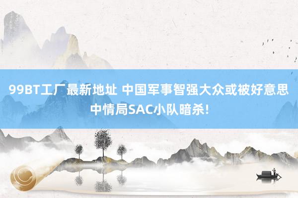 99BT工厂最新地址 中国军事智强大众或被好意思中情局SAC小队暗杀!