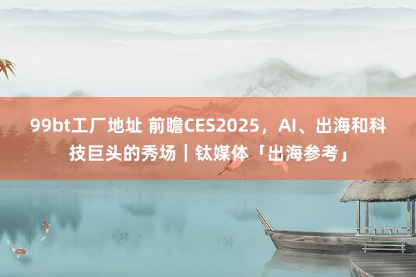 99bt工厂地址 前瞻CES2025，AI、出海和科技巨头的秀场｜钛媒体「出海参考」