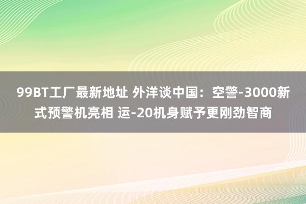 99BT工厂最新地址 外洋谈中国：空警-3000新式预警机亮相 运-20机身赋予更刚劲智商