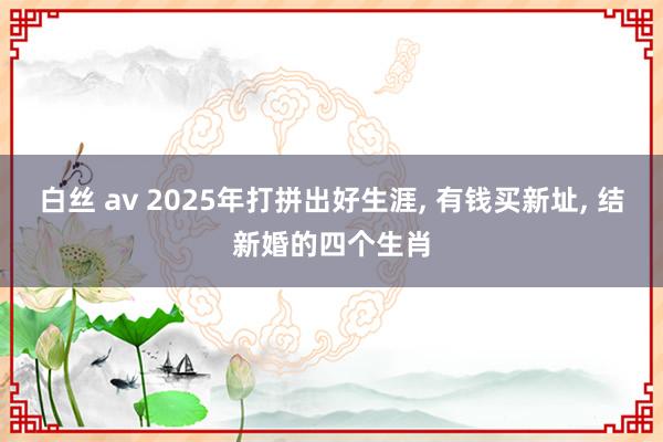 白丝 av 2025年打拼出好生涯， 有钱买新址， 结新婚的四个生肖