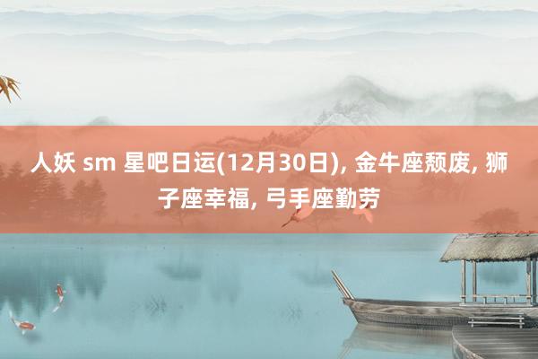 人妖 sm 星吧日运(12月30日)， 金牛座颓废， 狮子座幸福， 弓手座勤劳