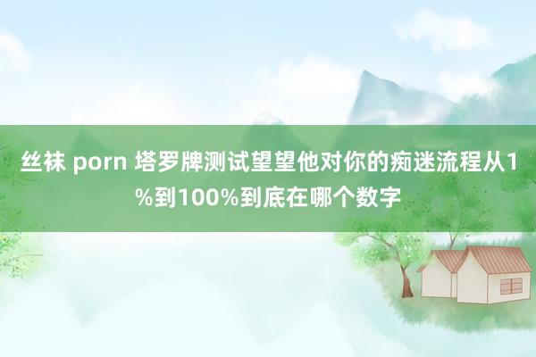 丝袜 porn 塔罗牌测试望望他对你的痴迷流程从1%到100%到底在哪个数字