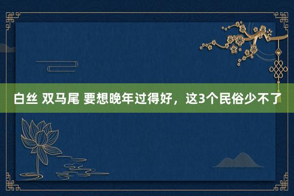 白丝 双马尾 要想晚年过得好，这3个民俗少不了