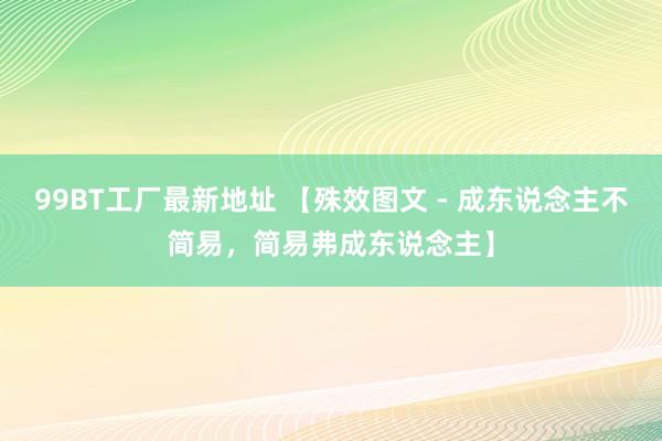 99BT工厂最新地址 【殊效图文 - 成东说念主不简易，简易弗成东说念主】