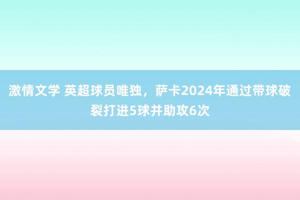 激情文学 英超球员唯独，萨卡2024年通过带球破裂打进5球并助攻6次