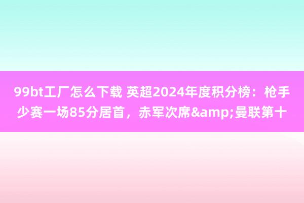 99bt工厂怎么下载 英超2024年度积分榜：枪手少赛一场85分居首，赤军次席&曼联第十