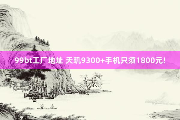 99bt工厂地址 天玑9300+手机只须1800元!