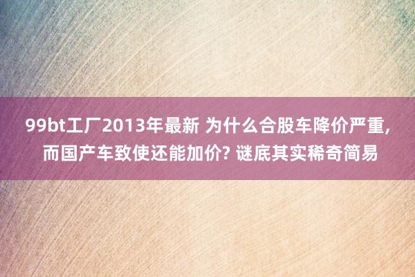 99bt工厂2013年最新 为什么合股车降价严重， 而国产车致使还能加价? 谜底其实稀奇简易