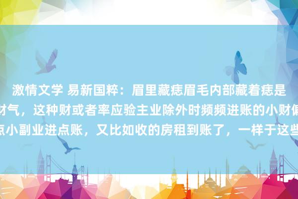 激情文学 易新国粹：眉里藏痣眉毛内部藏着痣是好痣，主尖锐，也利于财气，这种财或者率应验主业除外时频频进账的小财偏财，比如搞点小副业进点账，又比如收的房租到账了，一样于这些。一般眉头有痣的皆好有钱 财气很好...