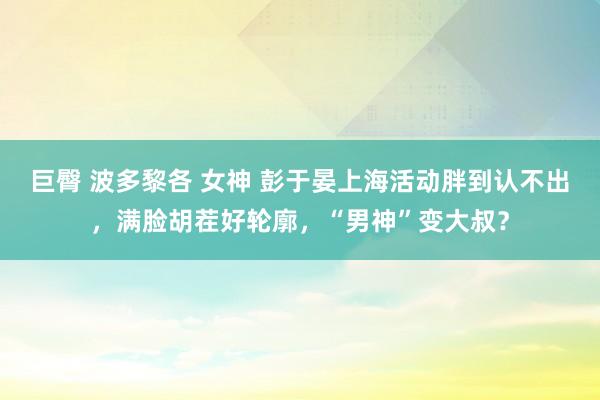 巨臀 波多黎各 女神 彭于晏上海活动胖到认不出，满脸胡茬好轮廓，“男神”变大叔？