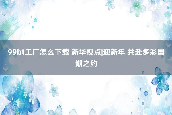 99bt工厂怎么下载 新华视点|迎新年 共赴多彩国潮之约