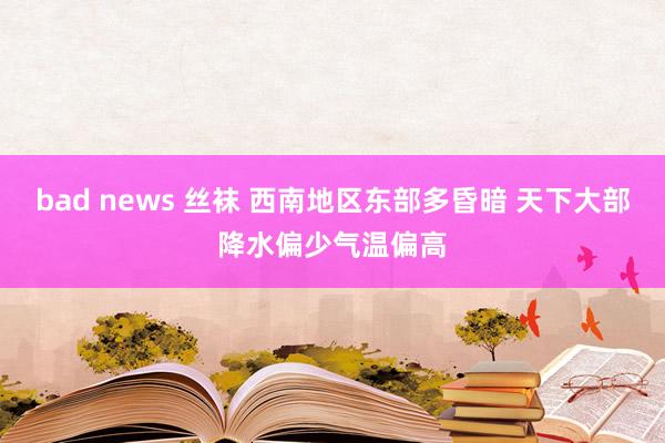 bad news 丝袜 西南地区东部多昏暗 天下大部降水偏少气温偏高