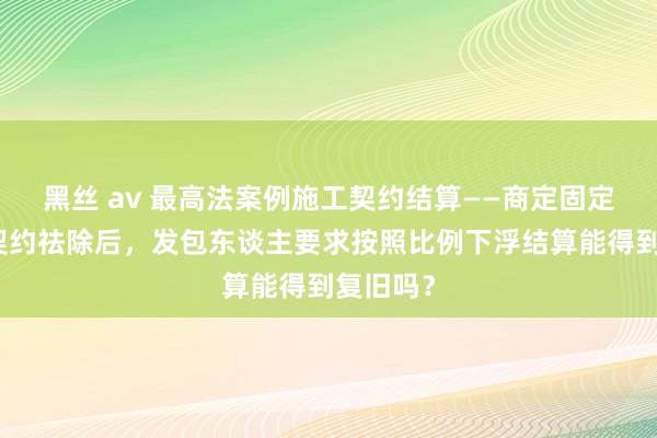 黑丝 av 最高法案例施工契约结算——商定固定总价的契约祛除后，发包东谈主要求按照比例下浮结算能得到复旧吗？