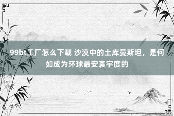 99bt工厂怎么下载 沙漠中的土库曼斯坦，是何如成为环球最安寰宇度的