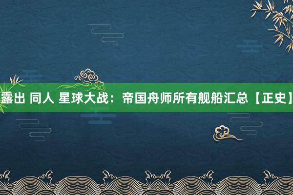 露出 同人 星球大战：帝国舟师所有舰船汇总【正史】