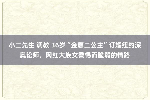 小二先生 调教 36岁“金鹰二公主”订婚纽约深奥讼师，网红大族女警惕而脆弱的情路