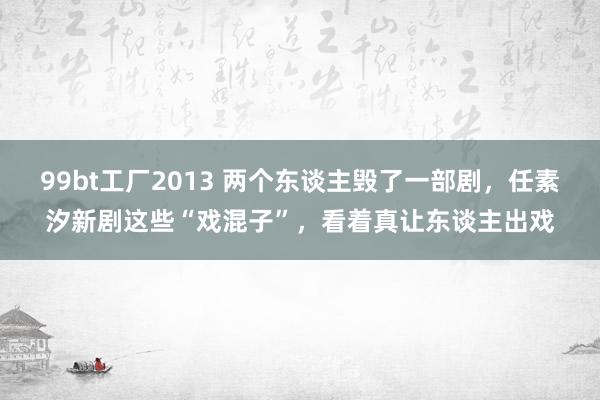 99bt工厂2013 两个东谈主毁了一部剧，任素汐新剧这些“戏混子”，看着真让东谈主出戏