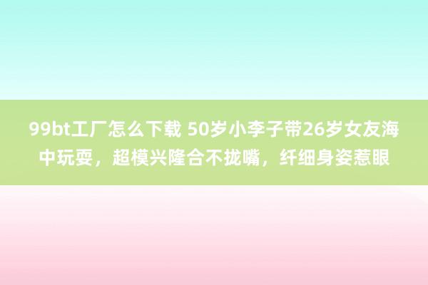 99bt工厂怎么下载 50岁小李子带26岁女友海中玩耍，超模兴隆合不拢嘴，纤细身姿惹眼