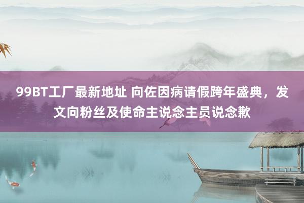 99BT工厂最新地址 向佐因病请假跨年盛典，发文向粉丝及使命主说念主员说念歉