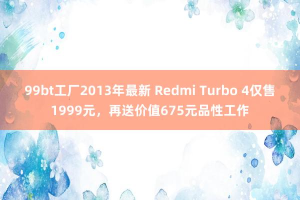 99bt工厂2013年最新 Redmi Turbo 4仅售1999元，再送价值675元品性工作