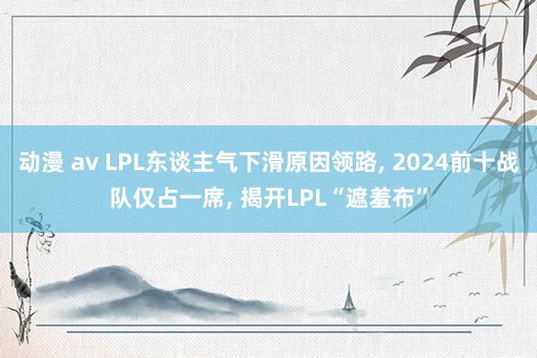 动漫 av LPL东谈主气下滑原因领路， 2024前十战队仅占一席， 揭开LPL“遮羞布”